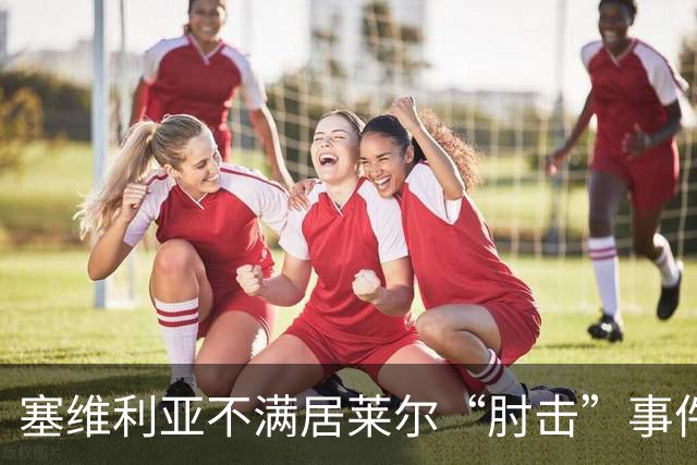 塞维利亚不满居莱尔“肘击”事件，奔赴马德里讨个说法！